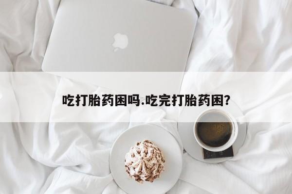 流产药网上怎么购买吃打胎药困吗.吃完打胎药困？