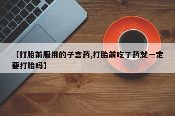 流产药网上怎么购买【打胎前服用的子宫药,打胎前吃了药就一定要打胎吗】