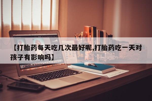 流产药网上怎么购买【打胎药每天吃几次最好呢,打胎药吃一天对孩子有影响吗】