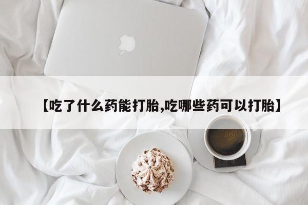 流产药网上怎么购买【吃了什么药能打胎,吃哪些药可以打胎】