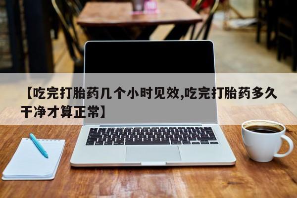 流产药网上怎么购买【吃完打胎药几个小时见效,吃完打胎药多久干净才算正常】