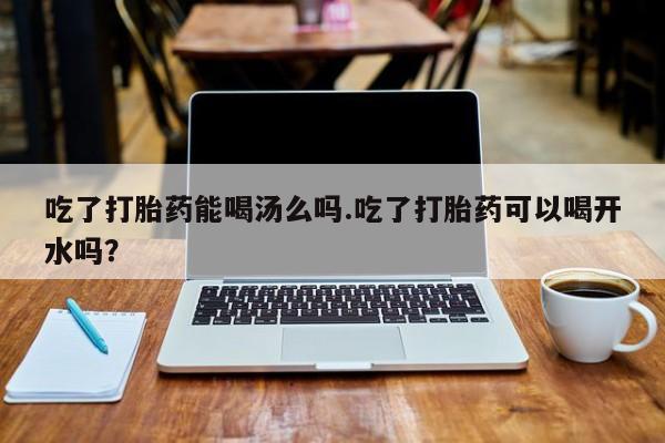 流产药网上怎么购买吃了打胎药能喝汤么吗.吃了打胎药可以喝开水吗？