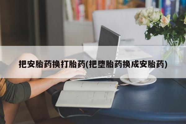 流产药网上怎么购买把安胎药换打胎药(把堕胎药换成安胎药)