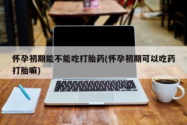 流产药网上怎么购买怀孕初期能不能吃打胎药(怀孕初期可以吃药打胎嘛)