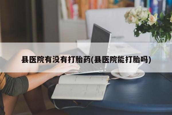 流产药网上怎么购买县医院有没有打胎药(县医院能打胎吗)