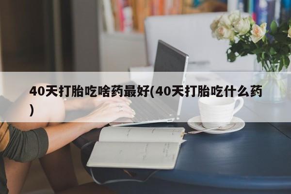 流产药网上怎么购买40天打胎吃啥药最好(40天打胎吃什么药)