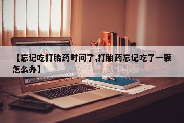 流产药网上怎么购买【忘记吃打胎药时间了,打胎药忘记吃了一颗怎么办】
