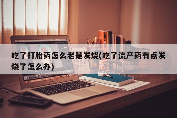流产药网上怎么购买吃了打胎药怎么老是发烧(吃了流产药有点发烧了怎么办)