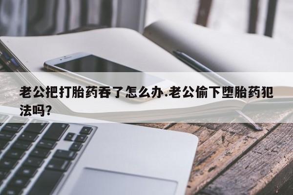 流产药网上怎么购买老公把打胎药吞了怎么办.老公偷下堕胎药犯法吗？