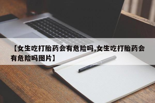 流产药网上怎么购买【女生吃打胎药会有危险吗,女生吃打胎药会有危险吗图片】