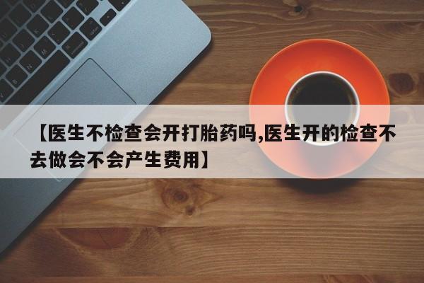 流产药网上怎么购买【医生不检查会开打胎药吗,医生开的检查不去做会不会产生费用】