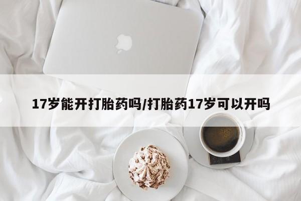 流产药网上怎么购买17岁能开打胎药吗/打胎药17岁可以开吗