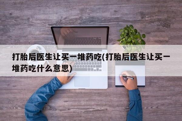 流产药网上怎么购买打胎后医生让买一堆药吃(打胎后医生让买一堆药吃什么意思)