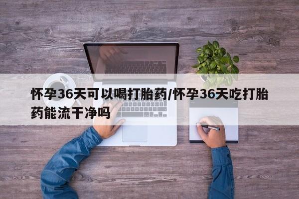 流产药网上怎么购买怀孕36天可以喝打胎药/怀孕36天吃打胎药能流干净吗