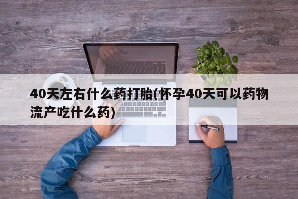 流产药网上怎么购买40天左右什么药打胎(怀孕40天可以药物流产吃什么药)