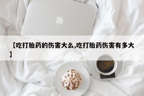 流产药网上怎么购买【吃打胎药的伤害大么,吃打胎药伤害有多大】