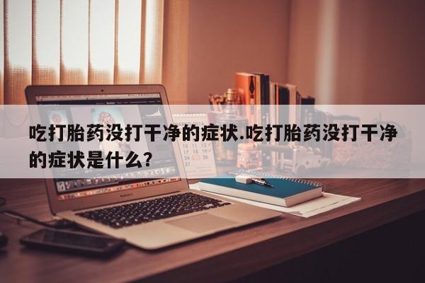 流产药网上怎么购买吃打胎药没打干净的症状.吃打胎药没打干净的症状是什么？