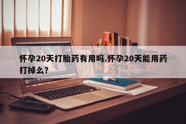 流产药网上怎么购买怀孕20天打胎药有用吗.怀孕20天能用药打掉么？