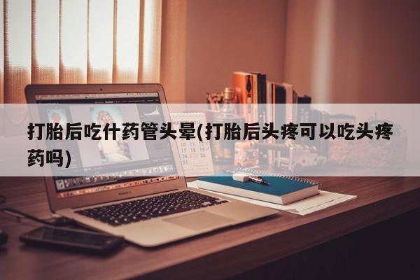 流产药网上怎么购买打胎后吃什药管头晕(打胎后头疼可以吃头疼药吗)