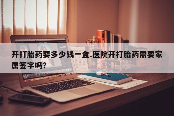 流产药网上怎么购买开打胎药要多少钱一盒.医院开打胎药需要家属签字吗？