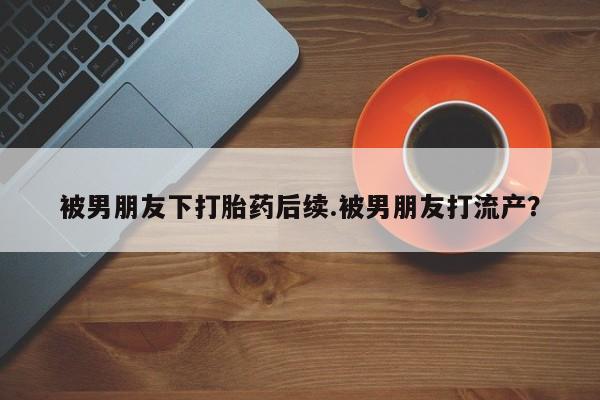 流产药网上怎么购买被男朋友下打胎药后续.被男朋友打流产？