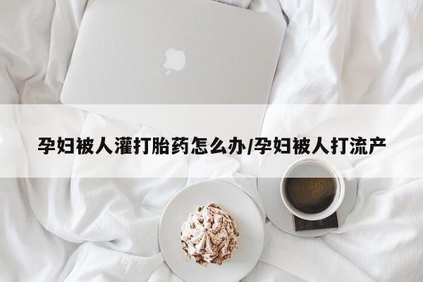 流产药网上怎么购买孕妇被人灌打胎药怎么办/孕妇被人打流产