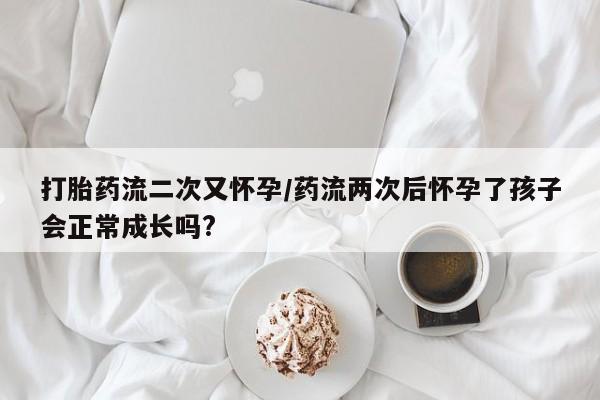 流产药网上怎么购买打胎药流二次又怀孕/药流两次后怀孕了孩子会正常成长吗?
