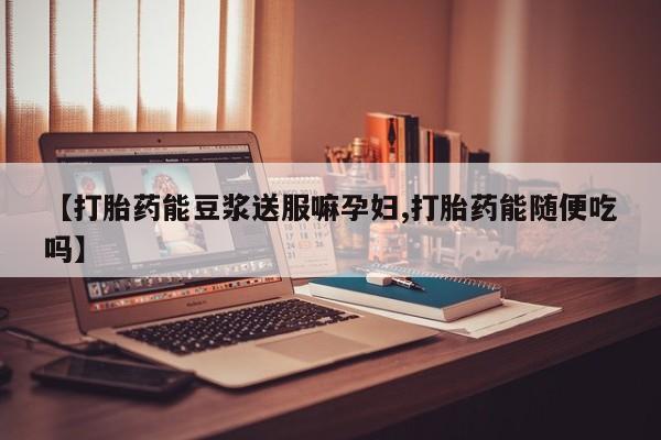 流产药网上怎么购买【打胎药能豆浆送服嘛孕妇,打胎药能随便吃吗】