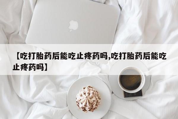 流产药网上怎么购买【吃打胎药后能吃止疼药吗,吃打胎药后能吃止疼药吗】