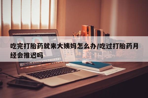 流产药网上怎么购买吃完打胎药就来大姨妈怎么办/吃过打胎药月经会推迟吗
