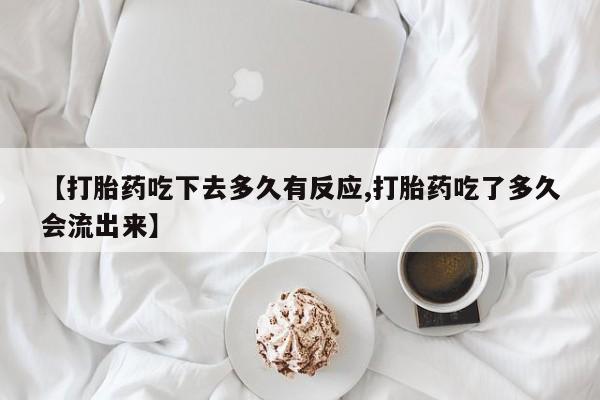 流产药网上怎么购买【打胎药吃下去多久有反应,打胎药吃了多久会流出来】