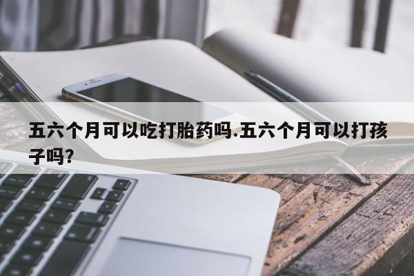 流产药网上怎么购买五六个月可以吃打胎药吗.五六个月可以打孩子吗？